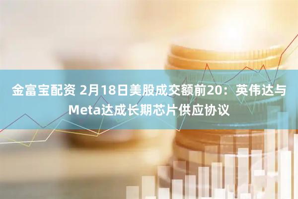 金富宝配资 2月18日美股成交额前20：英伟达与Meta达成长期芯片供应协议