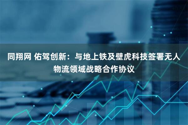 同翔网 佑驾创新：与地上铁及壁虎科技签署无人物流领域战略合作协议