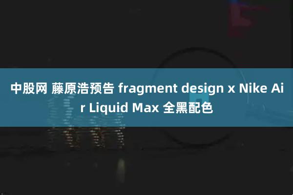中股网 藤原浩预告 fragment design x Nike Air Liquid Max 全黑配色