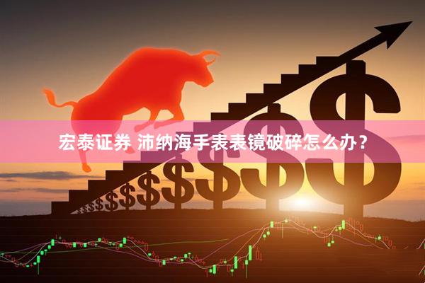 宏泰证券 沛纳海手表表镜破碎怎么办？