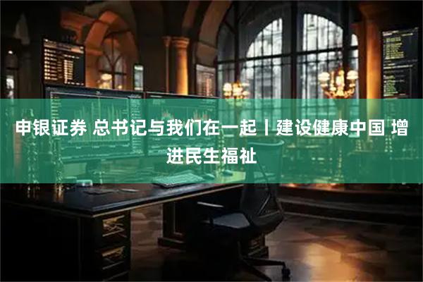 申银证券 总书记与我们在一起丨建设健康中国 增进民生福祉