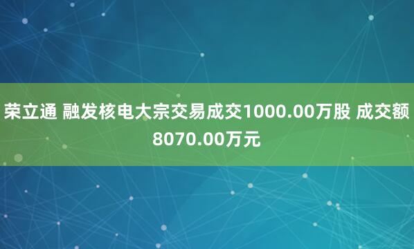 荣立通 融发核电大宗交易成交1000.00万股 成交额8070.00万元
