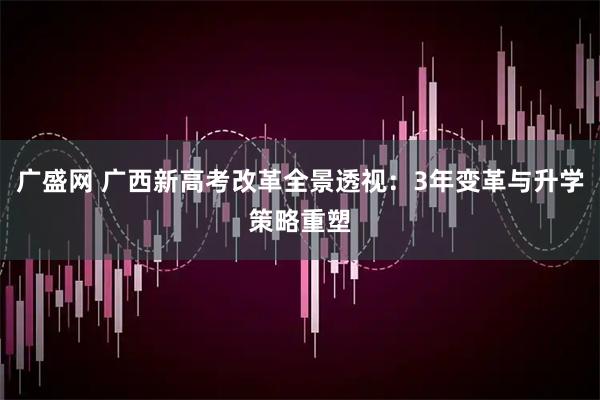 广盛网 广西新高考改革全景透视：3年变革与升学策略重塑