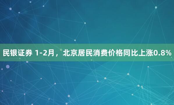 民银证券 1-2月，北京居民消费价格同比上涨0.8%