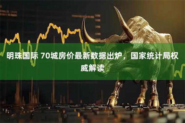 明珠国际 70城房价最新数据出炉，国家统计局权威解读
