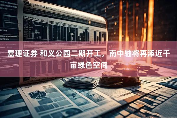 嘉理证券 和义公园二期开工，南中轴将再添近千亩绿色空间