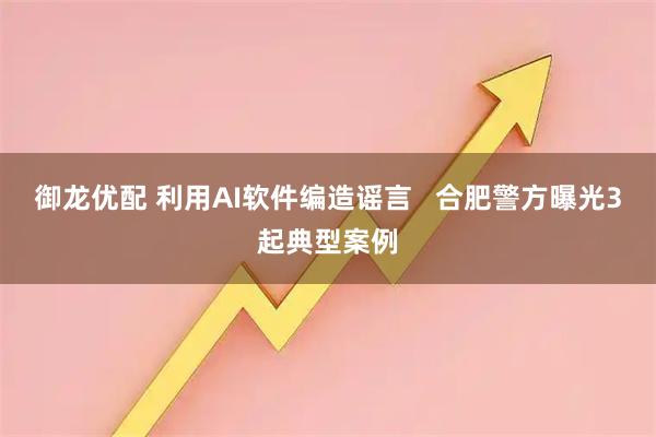 御龙优配 利用AI软件编造谣言   合肥警方曝光3起典型案例