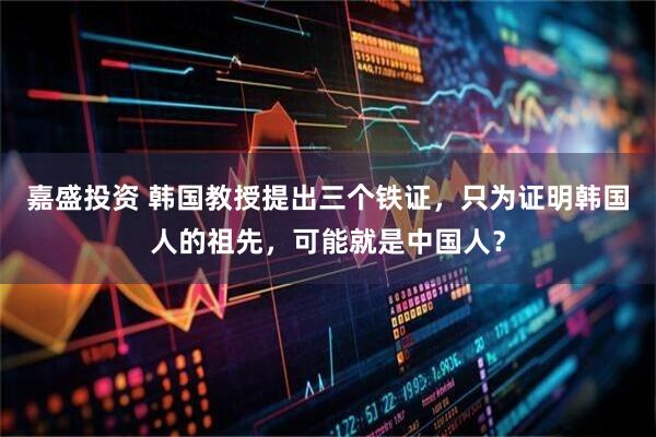 嘉盛投资 韩国教授提出三个铁证，只为证明韩国人的祖先，可能就是中国人？