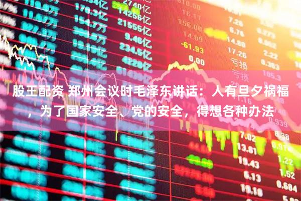 股王配资 郑州会议时毛泽东讲话：人有旦夕祸福，为了国家安全、党的安全，得想各种办法