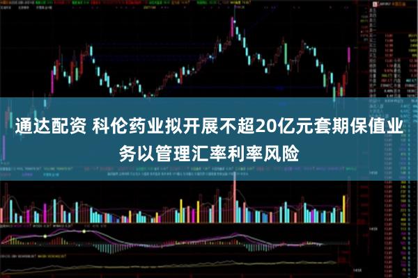 通达配资 科伦药业拟开展不超20亿元套期保值业务以管理汇率利率风险