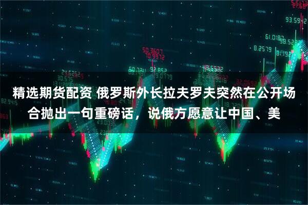 精选期货配资 俄罗斯外长拉夫罗夫突然在公开场合抛出一句重磅话,说俄方愿意让中国、美
