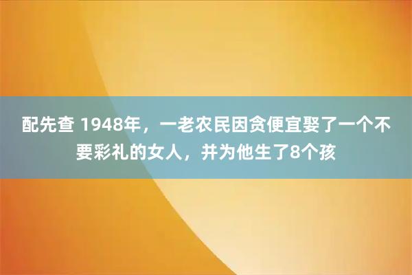 配先查 1948年，一老农民因贪便宜娶了一个不要彩礼的女人，并为他生了8个孩