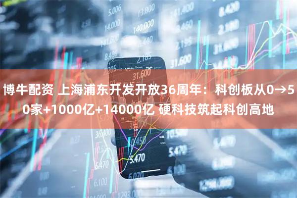 博牛配资 上海浦东开发开放36周年：科创板从0→50家+1000亿+14000亿 硬科技筑起科创高地