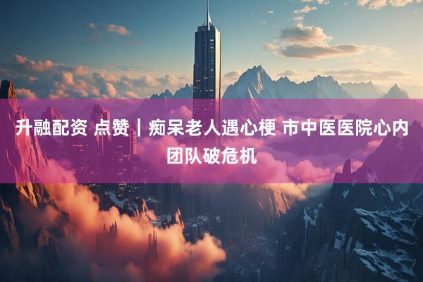 升融配资 点赞|痴呆老人遇心梗 市中医医院心内团队破危机