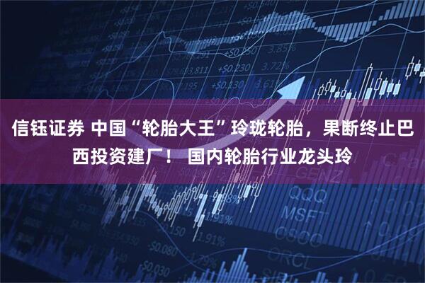 信钰证券 中国“轮胎大王”玲珑轮胎，果断终止巴西投资建厂！ 国内轮胎行业龙头玲