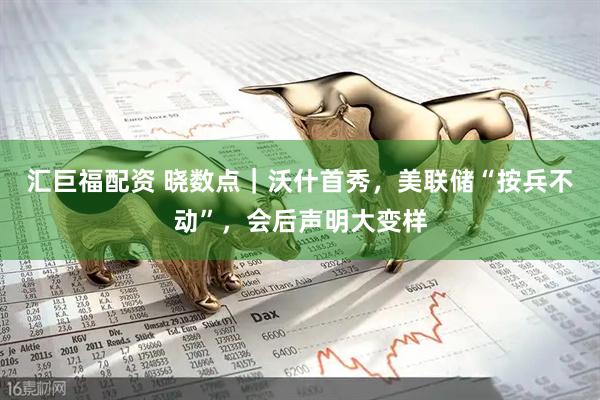 汇巨福配资 晓数点｜沃什首秀，美联储“按兵不动”，会后声明大变样