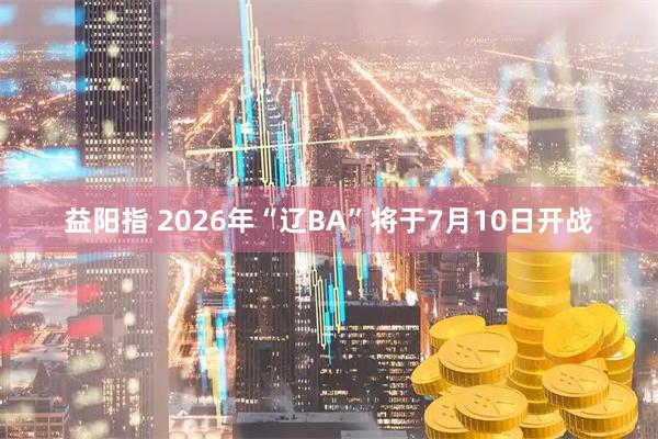 益阳指 2026年“辽BA”将于7月10日开战