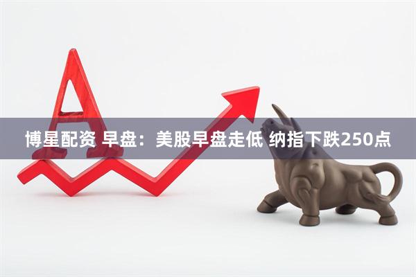 博星配资 早盘：美股早盘走低 纳指下跌250点