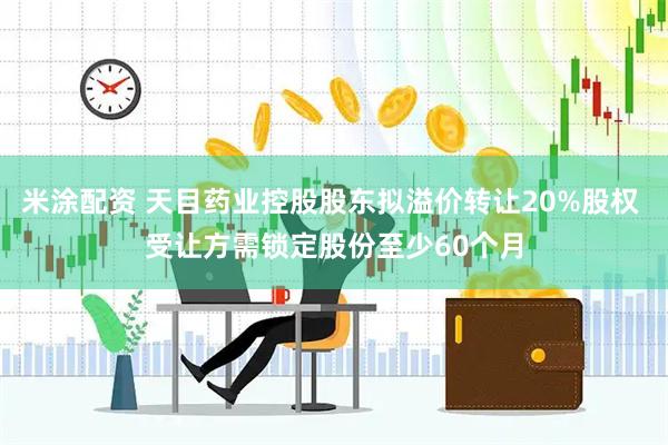 米涂配资 天目药业控股股东拟溢价转让20%股权 受让方需锁定股份至少60个月