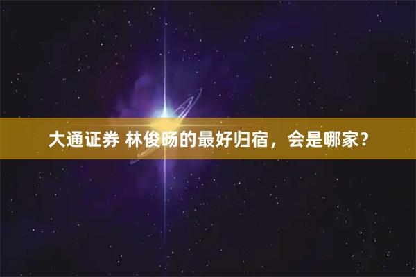 大通证券 林俊旸的最好归宿，会是哪家？