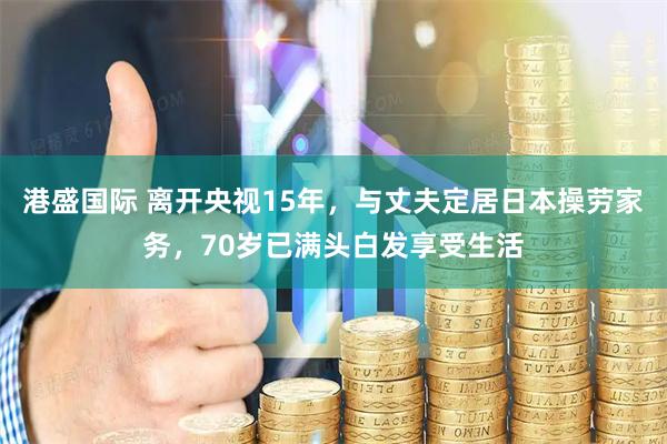 港盛国际 离开央视15年,与丈夫定居日本操劳家务,70岁已满头白发享受生活