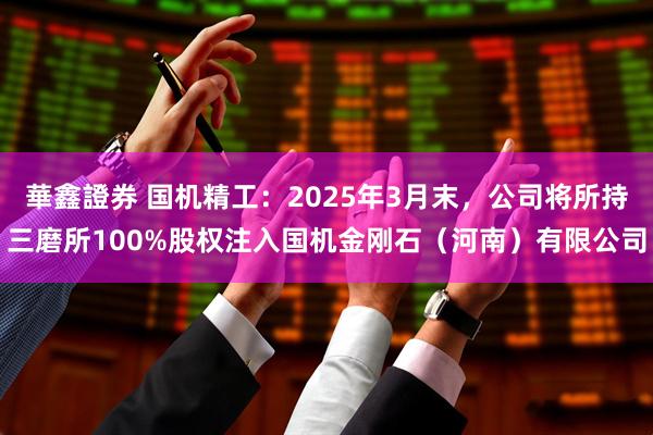華鑫證券 国机精工：2025年3月末，公司将所持三磨所100%股权注入国机金刚石（河南）有限公司