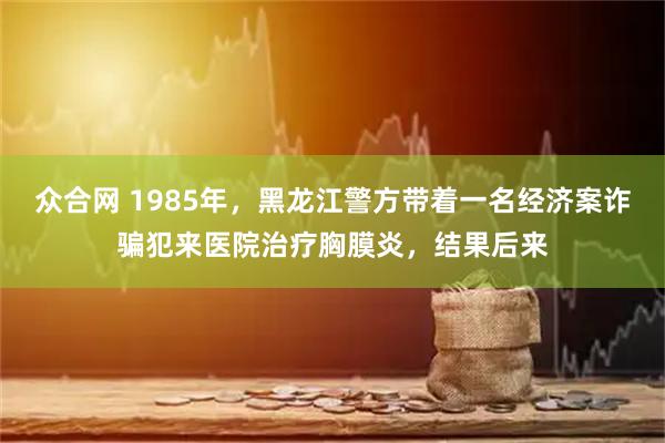 众合网 1985年，黑龙江警方带着一名经济案诈骗犯来医院治疗胸膜炎，结果后来