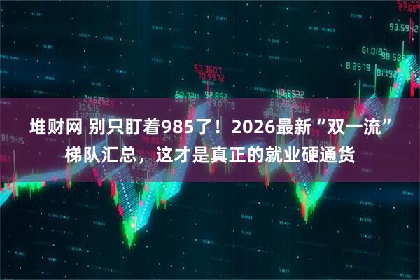 堆财网 别只盯着985了！2026最新“双一流”梯队汇总，这才是真正的就业硬通货