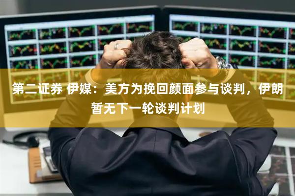 第二证券 伊媒：美方为挽回颜面参与谈判，伊朗暂无下一轮谈判计划