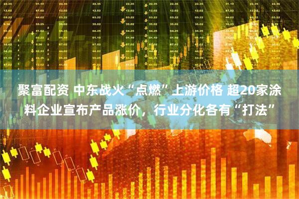 聚富配资 中东战火“点燃”上游价格 超20家涂料企业宣布产品涨价，行业分化各有“打法”