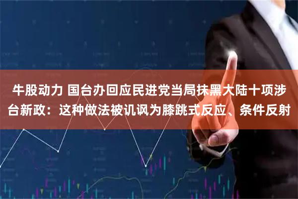 牛股动力 国台办回应民进党当局抹黑大陆十项涉台新政：这种做法被讥讽为膝跳式反应、条件反射