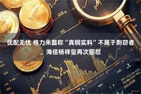 优配无忧 格力朱磊称“真铜实料”不属于剽窃者，海信杨祥玺再次回怼