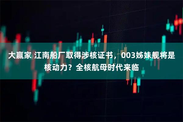 大赢家 江南船厂取得涉核证书，003姊妹舰将是核动力？全核航母时代来临