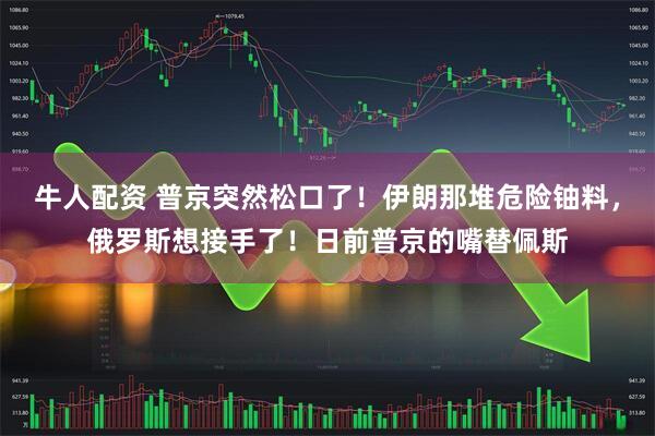 牛人配资 普京突然松口了！伊朗那堆危险铀料，俄罗斯想接手了！日前普京的嘴替佩斯
