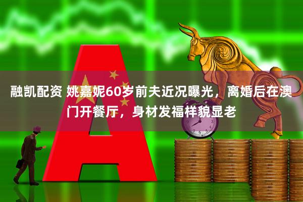 融凯配资 姚嘉妮60岁前夫近况曝光，离婚后在澳门开餐厅，身材发福样貌显老