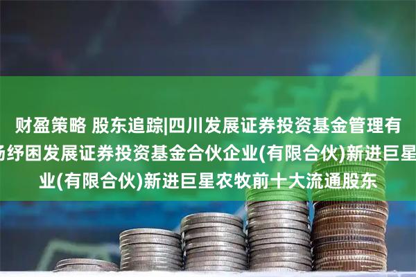财盈策略 股东追踪|四川发展证券投资基金管理有限公司-四川资本市场纾困发展证券投资基金合伙企业(有限合伙)新进巨星农牧前十大流通股东