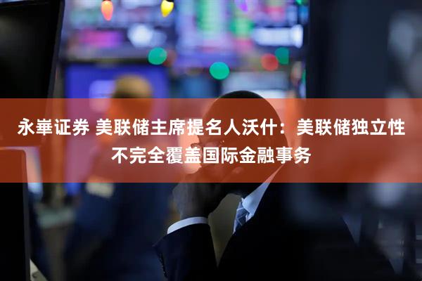 永崋证券 美联储主席提名人沃什：美联储独立性不完全覆盖国际金融事务