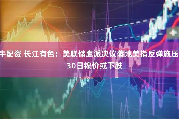 牛配资 长江有色：美联储鹰派决议落地美指反弹施压      30日镍价或下跌