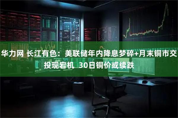 华力网 长江有色：美联储年内降息梦碎+月末铜市交投现宕机  30日铜价或续跌