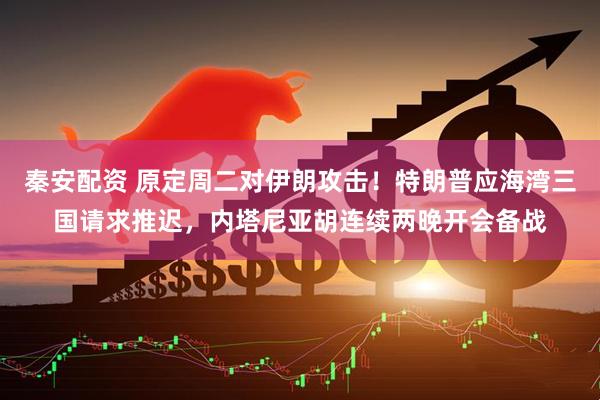 秦安配资 原定周二对伊朗攻击！特朗普应海湾三国请求推迟，内塔尼亚胡连续两晚开会备战