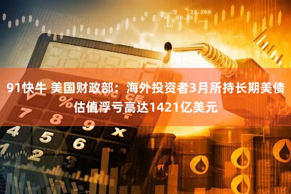 91快牛 美国财政部：海外投资者3月所持长期美债估值浮亏高达1421亿美元