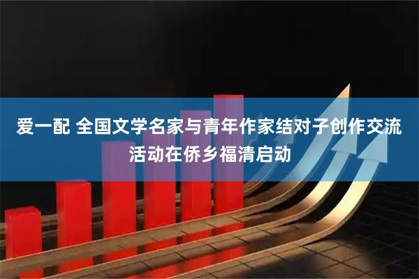 爱一配 全国文学名家与青年作家结对子创作交流活动在侨乡福清启动