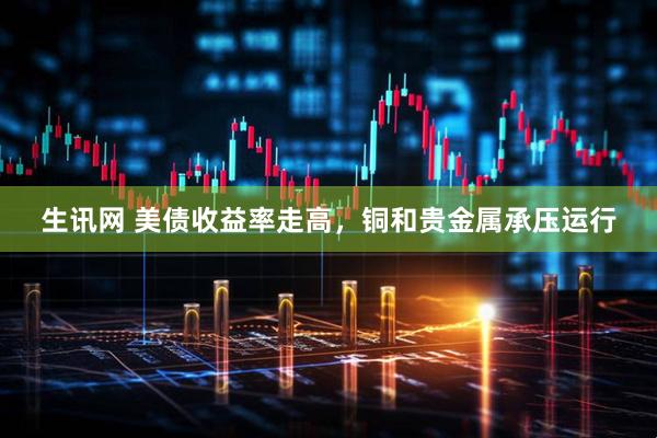 生讯网 美债收益率走高,铜和贵金属承压运行