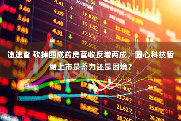 速速查 砍掉四成药房营收反增两成，圆心科技暂缓上市是蓄力还是困境？