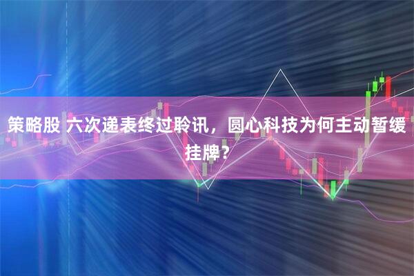 策略股 六次递表终过聆讯,圆心科技为何主动暂缓挂牌?