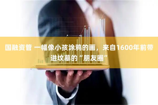国融资管 一幅像小孩涂鸦的画,来自1600年前带进坟墓的“朋友圈”