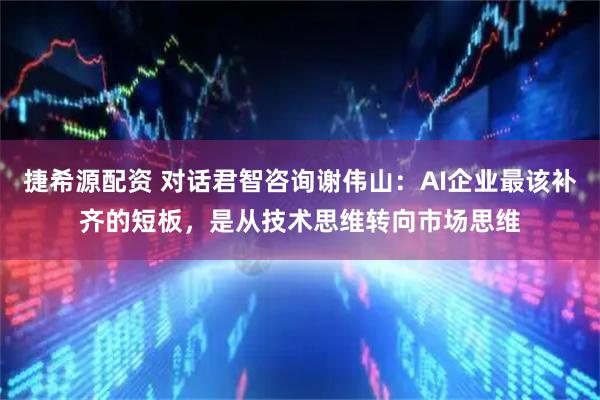 捷希源配资 对话君智咨询谢伟山：AI企业最该补齐的短板，是从技术思维转向市场思维