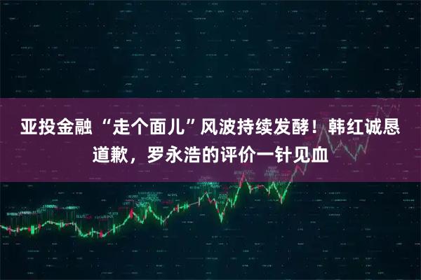 亚投金融 “走个面儿”风波持续发酵！韩红诚恳道歉，罗永浩的评价一针见血