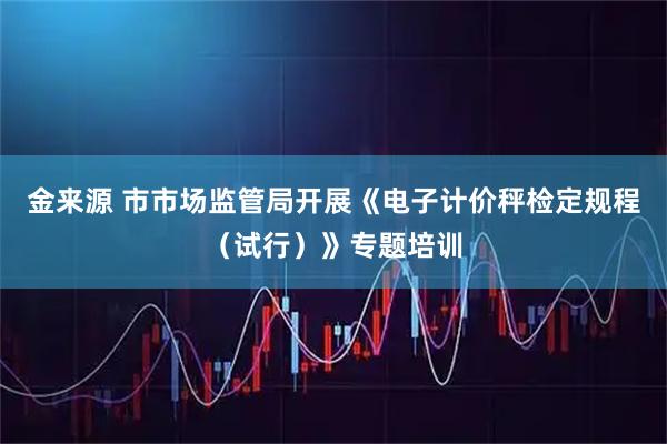 金来源 市市场监管局开展《电子计价秤检定规程(试行)》专题培训