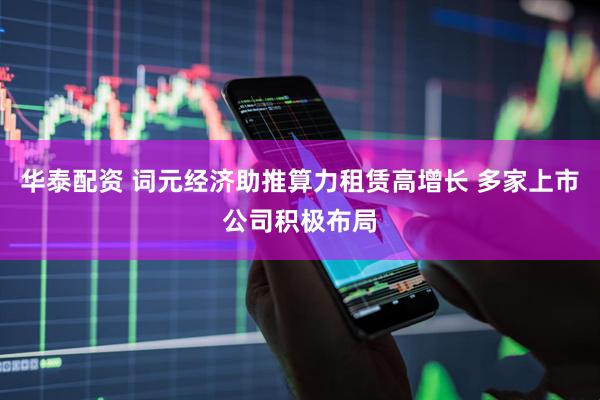 华泰配资 词元经济助推算力租赁高增长 多家上市公司积极布局